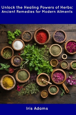 Unlock the Healing Powers of Herbs: Ancient Remedies for Modern Ailments - Iris Adams