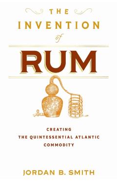 The Invention of Rum: Creating the Quintessential Atlantic Commodity - Jordan B. Smith