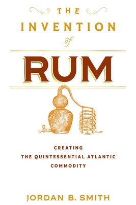 The Invention of Rum: Creating the Quintessential Atlantic Commodity - Jordan B. Smith