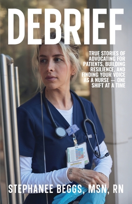 Debrief: True Stories of Advocating for Patients, Building Resilience, and Finding Your Voice As a Nurse-One Shift at a Time - Stephanee Beggs