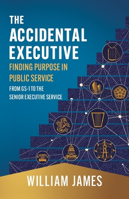 The Accidental Executive: Finding Purpose in Public Service: From GS-1 to the Senior Executive Service - William James