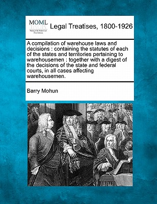 A compilation of warehouse laws and decisions: containing the statutes of each of the states and territories pertaining to warehousemen: together with - Barry Mohun