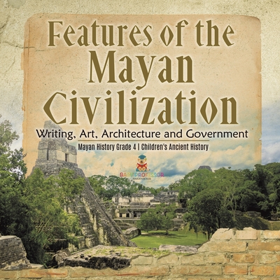 Features of the Mayan Civilization: Writing, Art, Architecture and Government Mayan History Grade 4 Children's Ancient History - 