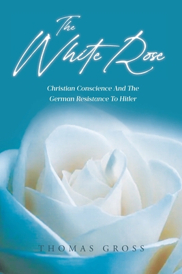 The White Rose: Hans and Sophie Scholl Christian Conscience and the German Resistance to Hitler and Nazism - Thomas Gross