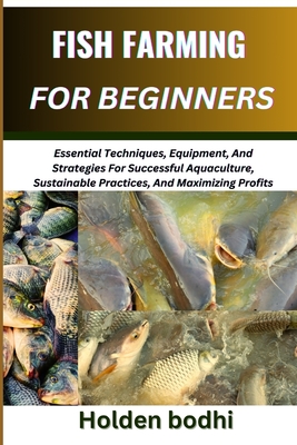 Fish Farming for Beginner: Essential Techniques, Equipment, And Strategies For Successful Aquaculture, Sustainable Practices, And Maximizing Profits - Holden Bodhi