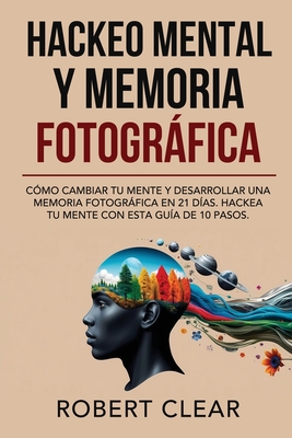 Hackeo Mental y Memoria Fotográfica: Cómo Cambiar tu Mente y Desarrollar una Memoria Fotográfica en 21 Días. Hackea tu Mente con Esta Guía de 10 Pasos - Robert Clear