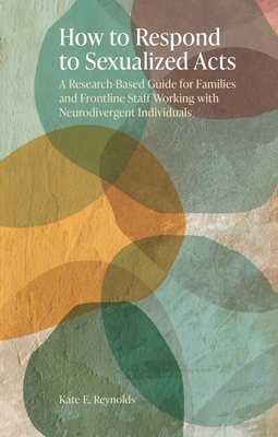 How to Respond to Sexualized Acts: A Research-Based Guide for Families and Frontline Staff Working with Neurodivergent Individuals - Kate E. Reynolds