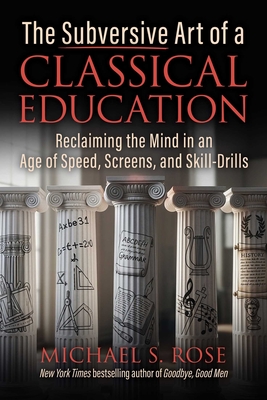 The Subversive Art of a Classical Education: Reclaiming the Mind in an Age of Speed, Screens, and Skill-Drills - Michael S. Rose