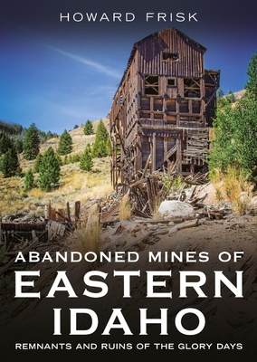 Abandoned Mines of Eastern Idaho: Remnants and Ruins of the Glory Days - Howard Frisk