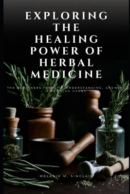 Exploring the Healing Power of Herbal Medicine: The Beginners Intro To Understanding, Growing and Using Herbs - Melanie M. Sinclair