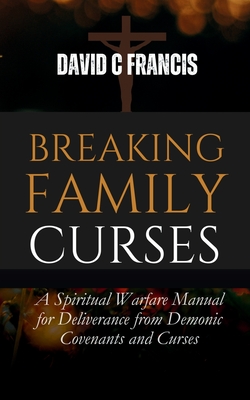 Breaking Family Curses: A Spiritual Warfare Manual for Deliverance from Demonic Covenants and Curses - David C. Francis