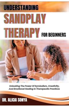 Poza produsului Understanding Sandplay Therapy for Beginners: Unlocking The Power Of Symbolism, Creativity, And Emotional Healing In Therapeutic Practices - Alicia Sonya