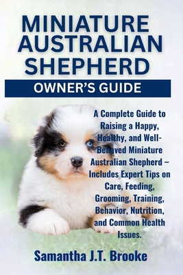 Miniature Australian Shepherd Owner's Guide: A Complete Guide to Raising a Happy, Healthy, and Well-Behaved Miniature Australian Shepherd - Includes E - Samantha J. T. Brooke
