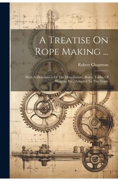 Coperta cărții 'A Treatise On Rope Making ...: With A Description Of The Manufacture, Rules, Tables Of Weights, Etc., Adapted To The'