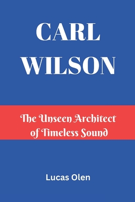 Carl Wilson: The Unseen Architect of Timeless Sound - Lucas Olen