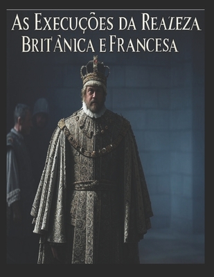 As Execuções da Realeza Britânica e Francesa: As vidas dos membros da realeza que foram condenados à morte em Inglaterra e em França - 