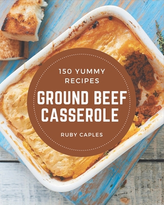 150 Yummy Ground Beef Casserole Recipes: From The Yummy Ground Beef Casserole Cookbook To The Table - Ruby Caples