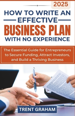 How to Write an Effective Business Plan with No Experience: The Essential Guide for Entrepreneurs to Secure Funding, Attract Investors, and Build a Th - Trent Graham