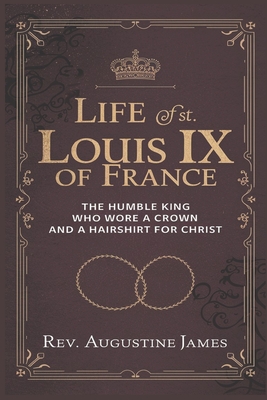 Life of St. Louis IX of France: The Humble King Who Wore a Crown and a Hairshirt for Christ - Augustine James