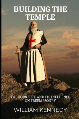 Building the Temple: The York Rite and Its Influence on Freemasonry - William Kennedy