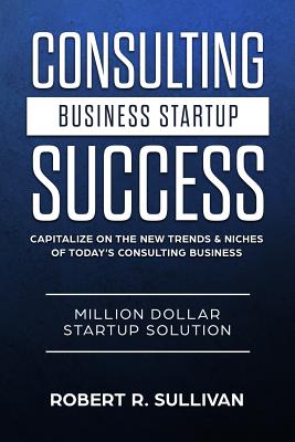 Consulting Business Startup Success: Capitalize on the New Trends & Niches of Today's Consulting Business - Million Dollar Startup Solution - Robert R. Sullivan