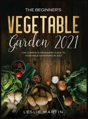 The Beginner's Vegetable Garden 2021: The Complete Beginners Guide To Vegetable Gardening in 2021 - Leslie Martin