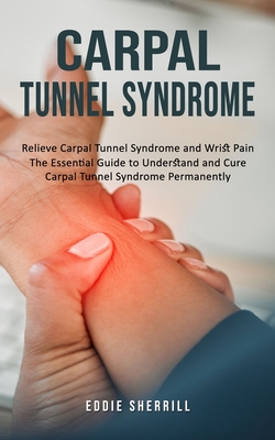Carpal Tunnel Syndrome: Relieve Carpal Tunnel Syndrome and Wrist Pain (The Essential Guide to Understand and Cure Carpal Tunnel Syndrome Permanently) - Eddie Sherrill