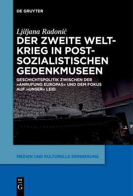 Der Zweite Weltkrieg in Postsozialistischen Gedenkmuseen: Geschichtspolitik Zwischen Der 'Anrufung Europas' Und Dem Fokus Auf 'Unser' Leid - Ljiljana Radonic