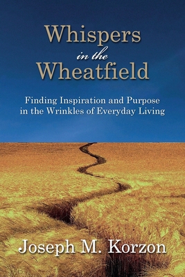 Whispers in the Wheatfield: Finding Inspiration and Purpose in the Wrinkles of Everyday Living - Joseph M. Korzon