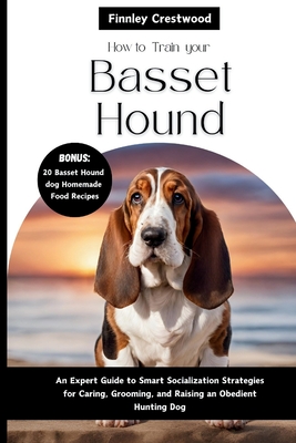 How To Train Your Basset Hound: An Expert Guide to Smart Socialization Strategies for Caring, Grooming, and Raising a confident Hunting dog - Finnley Crestwood