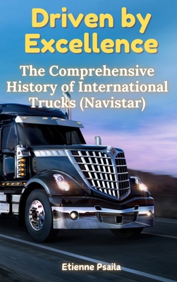 Driven by Excellence: The Comprehensive History of International Trucks (Navistar) - Etienne Psaila