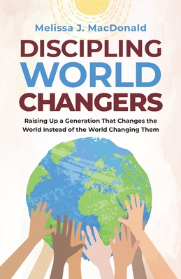 Discipling World Changers: Raising Up a Generation that Changes the World Instead of the World Changing Them - Melissa Macdonald