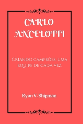 Carlo Ancelotti: Criando campeões, uma equipe de cada vez - Ryan V. Shipman