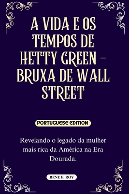 A Vida E OS Tempos de Hetty Green - Bruxa de Wall Street: Revelando o legado da mulher mais rica da América na Era Dourada. - Rene E. Roy