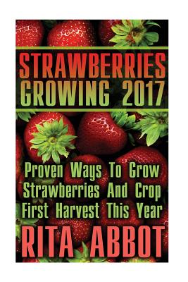 Strawberries Growing 2017: Proven Ways To Grow Strawberries And Crop First Harvest This Year: (Gardening Indoors, Gardening Vegetables, Gardening - Rita Abbot