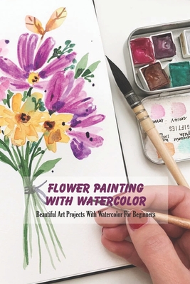 Flower Painting With Watercolor: Beautiful Art Projects With Watercolor For Beginners - Derek Vanbooven
