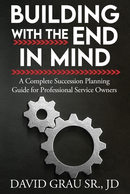 Building With the End in Mind: A Complete Succession Planning Guide for Professional Service Owners - David Grau Jd