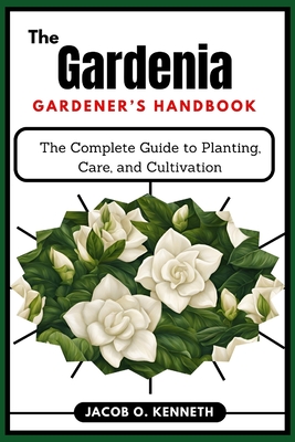 The Gardenia Gardener's Handbook: The Complete Guide to Planting, Care, and Cultivation - Jacob O. Kenneth