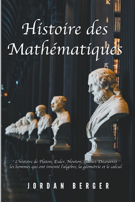 Histoire des Mathématiques: L'histoire de Platon, Euler, Newton, Galilei. Découvrez les Hommes qui ont inventé l'Algèbre, la Géométrie et le Calcu - Jordan Berger