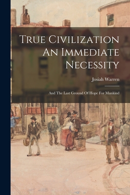 True Civilization An Immediate Necessity: And The Last Ground Of Hope For Mankind - Josiah Warren