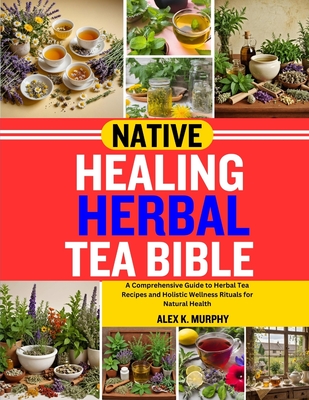 Native Healing Herbal Tea Bible: A Comprehensive Guide to Herbal Tea Recipes and Holistic Wellness Rituals for Natural Health - Alex K. Murphy