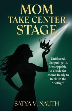Coperta cărții 'Mom Take Center Stage: Unfiltered. Unapologetic. Unstoppable. A Guide for Moms Ready to Reclaim The Spotlight - Satya'