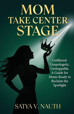 Mom Take Center Stage: Unfiltered. Unapologetic. Unstoppable. A Guide for Moms Ready to Reclaim The Spotlight - Satya V. Nauth