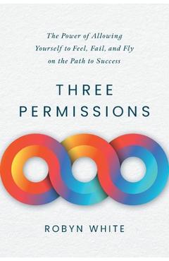 Coperta cărții 'Three Permissions: The Power of Allowing Yourself to Feel, Fail, and Fly on the Path to Success - Robyn White'