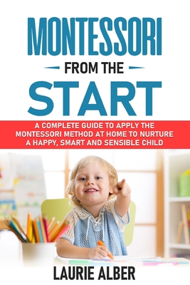Montessori From The Start: A Complete Guide To Apply The Montessori Method At Home To Nurture A Happy, Smart And Sensible Child - Laurie Alber