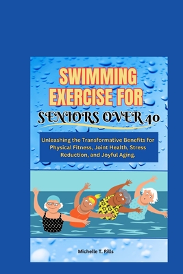 Swimming Exercise for Seniors Over 40: Unleashing the Transformative Benefits for Physical Fitness, Joint Health, Stress Reduction, and Joyful Aging. - Michelle T. Rills