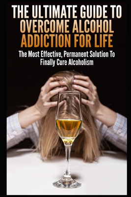 The Ultimate Guide To Overcome Alcohol Addiction For Life: The Most Effective, Permanent Solution To Finally Cure Alcoholism - John K
