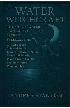 Water Witchcraft: The Soul of Water and the Art of Sacred Spellcasting: A Practical and Spiritual Guide to Ancestral Water Magic, Elemental Rituals, M - Andrea Stanton