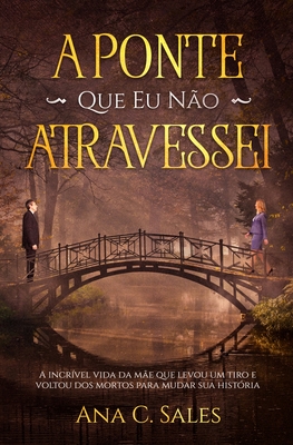A Ponte Que Eu Não Atravessei: A Incrível Vida da Mãe Que Levou Um Tiro e Voltou Dos Mortos Para Mudar Sua História - Ana C. Sales