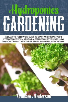 Hydroponics Gardening: An Easy-To-Follow DIY Guide to Start and Sustain Your Hydroponic System at Home. a Perfect Guide to Learn How to Grow - William Anderson